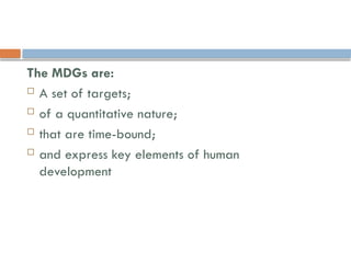 The MDGs are:
 A set of targets;
 of a quantitative nature;
 that are time-bound;
 and express key elements of human
development
 