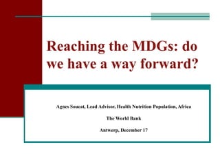 Reaching the MDGs: do
we have a way forward?

 Agnes Soucat, Lead Advisor, Health Nutrition Population, Africa

                        The World Bank

                     Antwerp, December 17
 