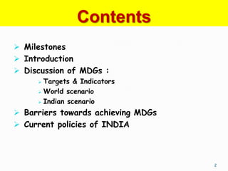 Contents
 Milestones
 Introduction
 Discussion of MDGs :
      Targets & Indicators
      World scenario

      Indian scenario

 Barriers towards achieving MDGs
 Current policies of INDIA




                                    2
 