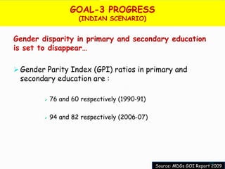 GOAL-3 PROGRESS
                     (INDIAN SCENARIO)


Gender disparity in primary and secondary education
is set to disappear…

 Gender Parity Index (GPI) ratios in primary and
 secondary education are :

           76 and 60 respectively (1990‐91)

           94 and 82 respectively (2006‐07)




                                                                     25
                                               Source: MDGs GOI Report 2009
 