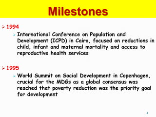 Milestones
 1994
      International Conference on Population and
       Development (ICPD) in Cairo, focused on reductions in
       child, infant and maternal mortality and access to
       reproductive health services

 1995
      World Summit on Social Development in Copenhagen,
       crucial for the MDGs as a global consensus was
       reached that poverty reduction was the priority goal
       for development


                                                         4
 