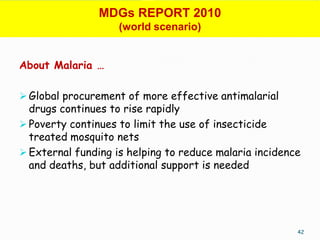 MDGs REPORT 2010
                    (world scenario)


About Malaria …

 Global procurement of more effective antimalarial
  drugs continues to rise rapidly
 Poverty continues to limit the use of insecticide
  treated mosquito nets
 External funding is helping to reduce malaria incidence
  and deaths, but additional support is needed




                                                        42
 