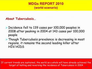 MDGs REPORT 2010
                              (world scenario)


    About Tuberculosis…

     Incidence fell to 139 cases per 100,000 peoples in
      2008 after peaking in 2004 at 143 cases per 100,000
      people
     Though Tuberculosis prevalence is decreasing in most
      regions, it remains the second leading killer after
      HIV/AIDS




If current trends are sustained, the world as a whole will have already achieved the
       target of halting and reversing the incidence of Tuberculosis in 2004
                                                                              43
 