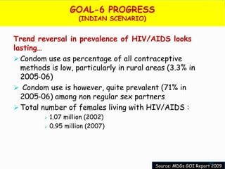 GOAL-6 PROGRESS
                       (INDIAN SCENARIO)


Trend reversal in prevalence of HIV/AIDS looks
lasting…
 Condom use as percentage of all contraceptive
  methods is low, particularly in rural areas (3.3% in
  2005‐06)
 Condom use is however, quite prevalent (71% in
  2005‐06) among non regular sex partners
 Total number of females living with HIV/AIDS :
            1.07 million (2002)
            0.95 million (2007)




                                                                 45
                                           Source: MDGs GOI Report 2009
 