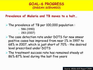 GOAL-6 PROGRESS
                    (INDIAN SCENARIO)


Prevalence of Malaria and TB moves to a halt…

 The prevalence of TB per 100,000 population :
           586 (1990)
           283 (2007)
 The case detection rate under DOTS for new smear
  positive cases has improved from near 1% in 1997 to
  68% in 2007, which is just short of 70% ‐ the desired
  level prescribed under DOTS
 The treatment success rate has remained steady at
  86%‐87% level during the last five years


                                                              47
                                        Source: MDGs GOI Report 2009
 