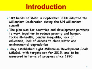 Introduction
 189 heads of state in September 2000 adopted the
  Millennium Declaration during the UN Millennium
  summit
 The plan was for countries and development partners
  to work together to reduce poverty and hunger,
  tackle ill-health, gender inequality, lack of
  education, lack of access to clean water and
  environmental degradation
 They established eight Millennium Development Goals
  (MDGs), with targets set for 2015, and to be
  measured in terms of progress since 1990


                                                   5
 