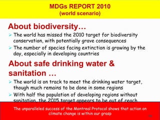 MDGs REPORT 2010
                          (world scenario)

About biodiversity…
 The world has missed the 2010 target for biodiversity
  conservation, with potentially grave consequences
 The number of species facing extinction is growing by the
  day, especially in developing countries

About safe drinking water &
sanitation …
 The world is on track to meet the drinking water target,
  though much remains to be done in some regions
 With half the population of developing regions without
  sanitation, the 2015 target appears to be out of reach
  The unparalleled success of the Montreal Protocol shows that action on
                     climate change is within our grasp
                                                                           54
 