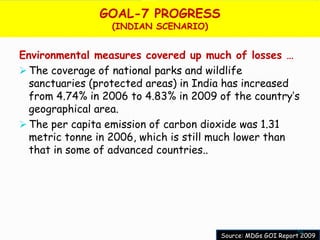 GOAL-7 PROGRESS
                 (INDIAN SCENARIO)


Environmental measures covered up much of losses …
 The coverage of national parks and wildlife
  sanctuaries (protected areas) in India has increased
  from 4.74% in 2006 to 4.83% in 2009 of the country’s
  geographical area.
 The per capita emission of carbon dioxide was 1.31
  metric tonne in 2006, which is still much lower than
  that in some of advanced countries..




                                                            56
                                      Source: MDGs GOI Report 2009
 