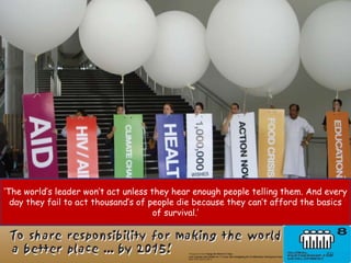 ‘The world’s leader won’t act unless they hear enough people telling them. And every
  day they fail to act thousand’s of people die because they can’t afford the basics
                                      of survival.’



                                                                              59
 