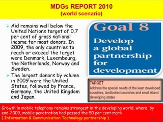 MDGs REPORT 2010
                              (world scenario)

   Aid remains well below the
    United Nations target of 0.7
    per cent of gross national
    income for most donors. In
    2009, the only countries to
    reach or exceed the target
    were Denmark, Luxembourg,
    the Netherlands, Norway and
    Sweden.
   The largest donors by volume
    in 2009 were the United
    States, followed by France,
    Germany, the United Kingdom
    and Japan.

Growth in mobile telephony remains strongest in the developing world, where, by
end-2009, mobile penetration had passed the 50 per cent mark
( Information & Communication Technology partnership )                        65
 