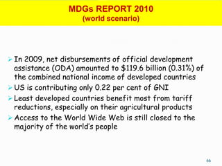 MDGs REPORT 2010
                     (world scenario)




 In 2009, net disbursements of official development
  assistance (ODA) amounted to $119.6 billion (0.31%) of
  the combined national income of developed countries
 US is contributing only 0.22 per cent of GNI
 Least developed countries benefit most from tariff
  reductions, especially on their agricultural products
 Access to the World Wide Web is still closed to the
  majority of the world’s people



                                                           66
 