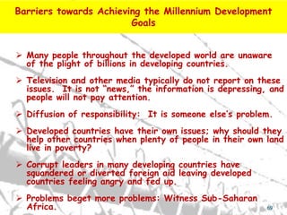 Barriers towards Achieving the Millennium Development
                        Goals


 Many people throughout the developed world are unaware
  of the plight of billions in developing countries.
 Television and other media typically do not report on these
  issues. It is not “news,” the information is depressing, and
  people will not pay attention.
 Diffusion of responsibility: It is someone else’s problem.
 Developed countries have their own issues; why should they
  help other countries when plenty of people in their own land
  live in poverty?
 Corrupt leaders in many developing countries have
  squandered or diverted foreign aid leaving developed
  countries feeling angry and fed up.
 Problems beget more problems: Witness Sub-Saharan
  Africa.                                                 69
 