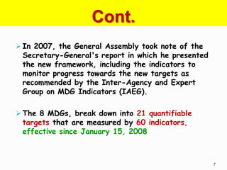 Cont.
 In 2007, the General Assembly took note of the
 Secretary-General's report in which he presented
 the new framework, including the indicators to
 monitor progress towards the new targets as
 recommended by the Inter-Agency and Expert
 Group on MDG Indicators (IAEG).

 The 8 MDGs, break down into 21 quantifiable
 targets that are measured by 60 indicators,
 effective since January 15, 2008



                                                    7
 
