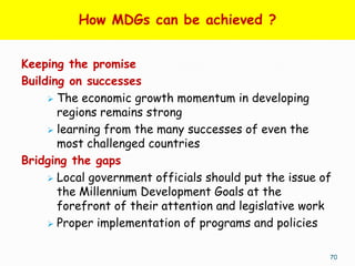How MDGs can be achieved ?


Keeping the promise
Building on successes
      The economic growth momentum in developing
       regions remains strong
      learning from the many successes of even the
       most challenged countries
Bridging the gaps
      Local government officials should put the issue of
       the Millennium Development Goals at the
       forefront of their attention and legislative work
      Proper implementation of programs and policies


                                                        70
 