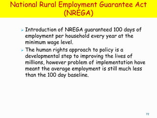 National Rural Employment Guarantee Act
                (NREGA)

    Introduction of NREGA guaranteed 100 days of
     employment per household every year at the
     minimum wage level.
    The human rights approach to policy is a
     developmental step to improving the lives of
     millions, however problem of implementation have
     meant the average employment is still much less
     than the 100 day baseline.




                                                        72
 