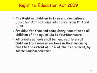 Right To Education Act 2009

 The Right of children to Free and Compulsory
  Education Act has come into force from 1st April
  2010
 Provides for free and compulsory education to all
  children of the age of six to fourteen years
 All private schools shall be required to enroll
  children from weaker sections in their incoming
  class to the extent of 25% of their enrolment, by
  simple random selection




                                                  74
 