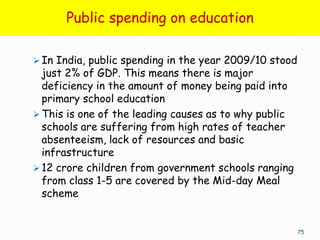 Public spending on education

 In India, public spending in the year 2009/10 stood
  just 2% of GDP. This means there is major
  deficiency in the amount of money being paid into
  primary school education
 This is one of the leading causes as to why public
  schools are suffering from high rates of teacher
  absenteeism, lack of resources and basic
  infrastructure
 12 crore children from government schools ranging
  from class 1-5 are covered by the Mid-day Meal
  scheme


                                                        75
 