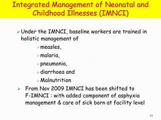 Integrated Management of Neonatal and
     Childhood Illnesses (IMNCI)

  Under the IMNCI, baseline workers are trained in
  holistic management of
         measles,
         malaria,
         pneumonia,
         diarrhoea   and
         Malnutrition
  From Nov 2009 IMNCI has been shifted to
    F-IMNCI : with added component of asphyxia
    management & care of sick born at facility level

                                                       77
 