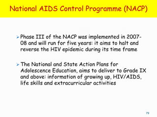National AIDS Control Programme (NACP)


  Phase III of the NACP was implemented in 2007-
  08 and will run for five years: it aims to halt and
  reverse the HIV epidemic during its time frame

  The National and State Action Plans for
  Adolescence Education, aims to deliver to Grade IX
  and above: information of growing up, HIV/AIDS,
  life skills and extracurricular activities




                                                        79
 