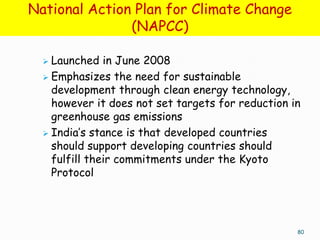 National Action Plan for Climate Change
               (NAPCC)

   Launched in June 2008
   Emphasizes the need for sustainable
    development through clean energy technology,
    however it does not set targets for reduction in
    greenhouse gas emissions
   India’s stance is that developed countries
    should support developing countries should
    fulfill their commitments under the Kyoto
    Protocol




                                                   80
 