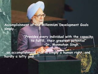 Accomplishment of the Millennium Development Goals
simply…

           “Provides every individual with the capacity
               to fulfill, their greatest potential”
                        -Dr. Manmohan Singh

…an accomplishment that is simply a human right, and
hardly a lofty goal.



                                                       81
 