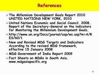 References

 The Millennium Development Goals Report 2010
  UNITED NATIONS NEW YORK, 2010
 United Nations Economic and Social Council. 2008.
  Report of the Secretary-General on the indicators
  for Monitoring the Millennium Development Goals.
 http://www.un.org/Docs/journal/asp/ws.asp?m=A/R
  ES/60/1
 New and Revised MDG Targets and Indicators
  According to the revised MDG framework,
  effective 15 January 2008
 MDG Government of India Report 2009
 Fact Sheets on MDGs in South Asia.
  www.mdgasiapacific.org

                                                      83
 