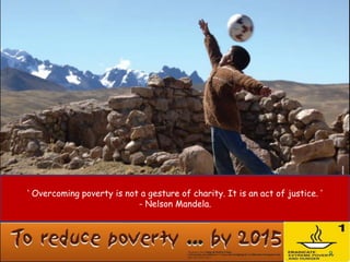 ‘ Overcoming poverty is not a gesture of charity. It is an act of justice. ’
                           - Nelson Mandela.




                                                                               9
 