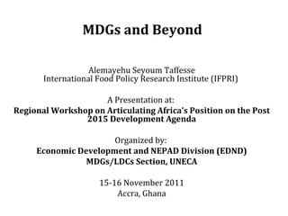 MDGs and Beyond  Alemayehu Seyoum Taffesse International Food Policy Research Institute (IFPRI)  A Presentation at:  Regional Workshop on Articulating Africa’s Position on the Post 2015 Development Agenda   Organized by:  Economic Development and NEPAD Division (EDND) MDGs/LDCs Section, UNECA   15-16 November 2011 Accra, Ghana 
