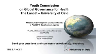 Youth Commission
on Global Governance for Health
The Lancet – University of Oslo
Millennium Development Goals and Health
in Post-2015 Development Agenda
4th AYNLA Millennium Convention, Nueva Ecijia
Dec 14 2013
Usman Ahmad Mushtaq
Youth commissioner

Send your questions and comments on twitter: @uamushtaq

 