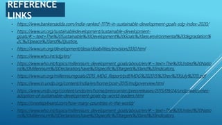 REFERENCE
LINKS
• https://www.bankersadda.com/india-ranked-117th-in-sustainable-development-goals-sdg-index-2020/
• https://www.un.org/sustainabledevelopment/sustainable-development-
goals/#:~:text=The%20Sustainable%20Development%20Goals%20are,environmental%20degradation%
2C%20peace%20and%20justice.
• https://www.un.org/development/desa/disabilities/envision2030.html
• https://www.who.int/sdg/en/
• https://www.who.int/topics/millennium_development_goals/about/en/#:~:text=The%20United%20Natio
ns%20Millennium%20Declaration,have%20specific%20targets%20and%20indicators.
• https://www.un.org/millenniumgoals/2015_MDG_Report/pdf/MDG%202015%20rev%20(July%201).pdf
• https://www.in.undp.org/content/india/en/home/post-2015/mdgoverview.html
• https://www.undp.org/content/undp/en/home/presscenter/pressreleases/2015/09/24/undp-welcomes-
adoption-of-sustainable-development-goals-by-world-leaders.html
• https://onestep4ward.com/how-many-countries-in-the-world/
• https://www.who.int/topics/millennium_development_goals/about/en/#:~:text=The%20United%20Natio
ns%20Millennium%20Declaration,have%20specific%20targets%20and%20indicators.
 