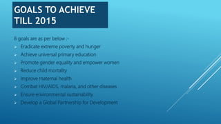GOALS TO ACHIEVE
TILL 2015
8 goals are as per below :-
 Eradicate extreme poverty and hunger
 Achieve universal primary education
 Promote gender equality and empower women
 Reduce child mortality
 Improve maternal health
 Combat HIV/AIDS, malaria, and other diseases
 Ensure environmental sustainability
 Develop a Global Partnership for Development
 