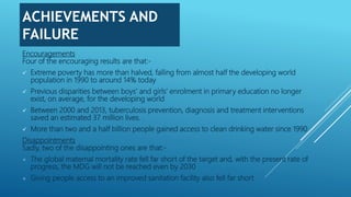 ACHIEVEMENTS AND
FAILURE
Encouragements
Four of the encouraging results are that:-
 Extreme poverty has more than halved, falling from almost half the developing world
population in 1990 to around 14% today
 Previous disparities between boys’ and girls’ enrolment in primary education no longer
exist, on average, for the developing world
 Between 2000 and 2013, tuberculosis prevention, diagnosis and treatment interventions
saved an estimated 37 million lives.
 More than two and a half billion people gained access to clean drinking water since 1990
Disappointments
Sadly, two of the disappointing ones are that:-
× The global maternal mortality rate fell far short of the target and, with the present rate of
progress, the MDG will not be reached even by 2030
× Giving people access to an improved sanitation facility also fell far short
 