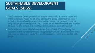 SUSTAINABLE DEVELOPMENT
GOALS (SDGS)
 The Sustainable Development Goals are the blueprint to achieve a better and
more sustainable future for all. They address the global challenges we face,
including those related to poverty, inequality, climate change, environmental
degradation, peace and justice. The 17 Goals are all interconnected, and in order
to leave no one behind, it is important to be achieved them all by 2030.
 SDGs is the successor of MDGs continued from 2016 till 2030, currently 193
countries in the world (193 officially recognised by UN, rest 4 countries out of 197
are observer nations. In total 215 is unofficial country count) are a part of SDGs
project.
 
