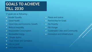 GOALS TO ACHIEVE
TILL 2030
17 goals are as following:-
 Gender Equality
 Good Health
 Good Jobs and Economic Growth
 Reduce Inequality
 Responsible Consumption
 Renewable Energy
 Climate Action
 Clean Water and Sanitation
 Life on Land
 Life below Water
 Peace and Justice
 Partnership for Goals
 No Poverty
 No Hunger
 Sustainable Cities and Community
 Innovation and Infrastructure
 