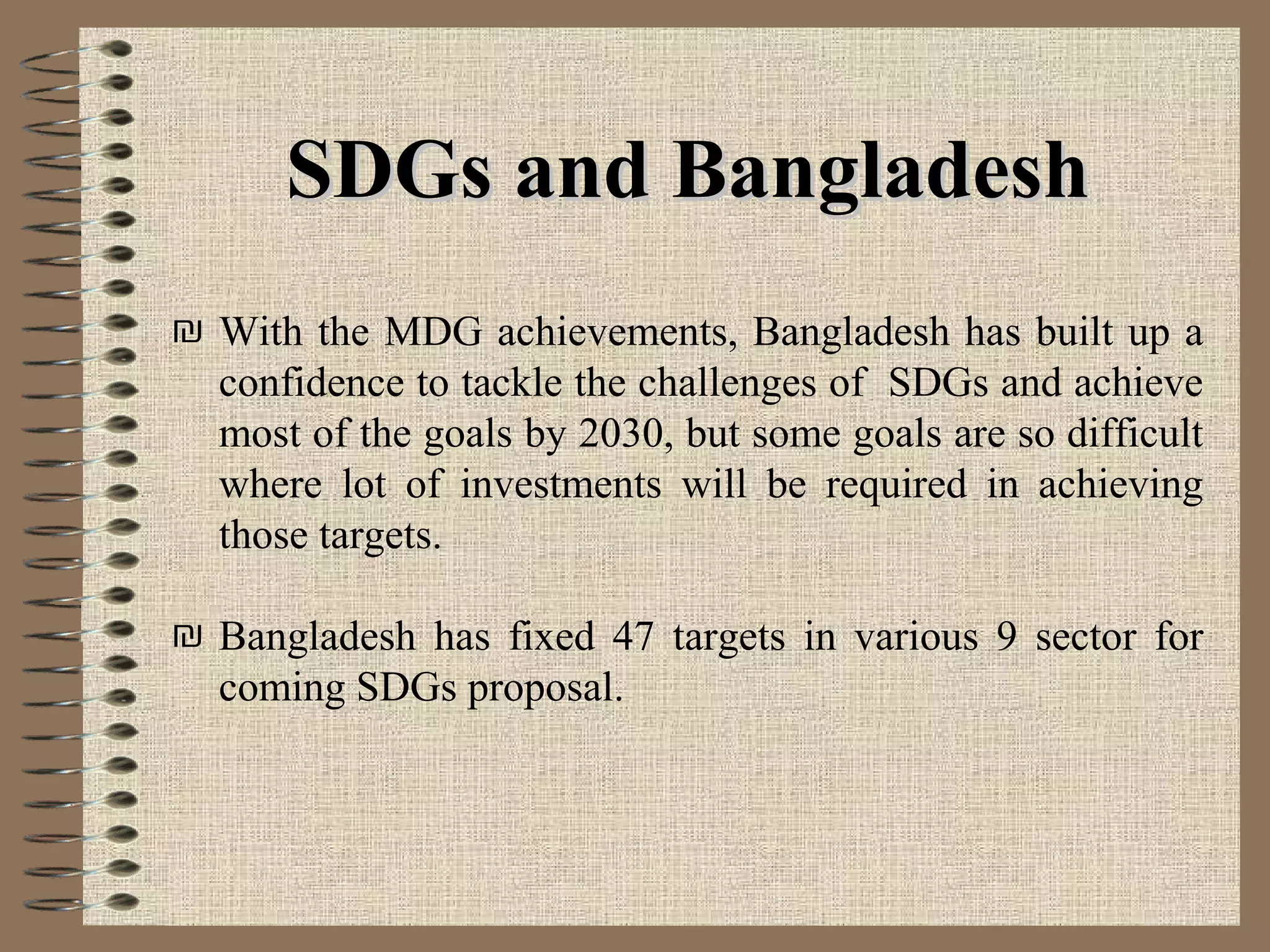 ₪ With the MDG achievements, Bangladesh has built up a
confidence to tackle the challenges of SDGs and achieve
most of the goals by 2030, but some goals are so difficult
where lot of investments will be required in achieving
those targets.
₪ Bangladesh has fixed 47 targets in various 9 sector for
coming SDGs proposal.
SDGs and BangladeshSDGs and Bangladesh
 