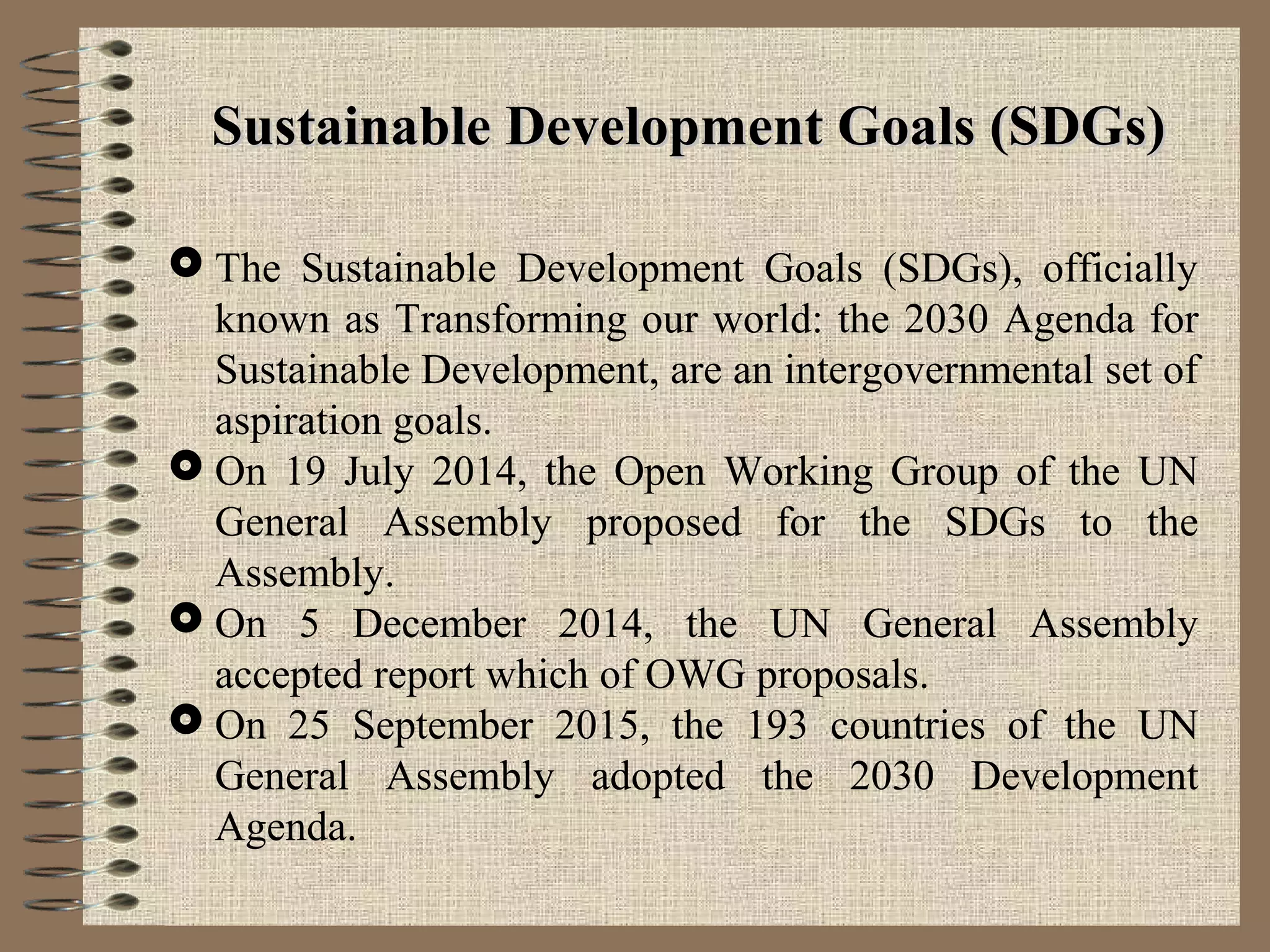 Sustainable Development Goals (SDGs)Sustainable Development Goals (SDGs)
 The Sustainable Development Goals (SDGs), officially
known as Transforming our world: the 2030 Agenda for
Sustainable Development, are an intergovernmental set of
aspiration goals.
 On 19 July 2014, the Open Working Group of the UN
General Assembly proposed for the SDGs to the
Assembly.
 On 5 December 2014, the UN General Assembly
accepted report which of OWG proposals.
 On 25 September 2015, the 193 countries of the UN
General Assembly adopted the 2030 Development
Agenda.
 