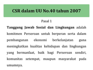 CSR dalam UU No.40 tahun 2007

                   Pasal 1
Tanggung Jawab Sosial dan Lingkungan adalah
komitmen Perseroan untuk berperan serta dalam
pembangunan    ekonomi       berkelanjutan   guna
meningkatkan kualitas kehidupan dan lingkungan
yang bermanfaat, baik bagi Perseroan sendiri,
komunitas setempat, maupun masyarakat pada
umumnya.
 