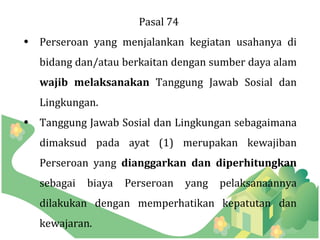 Pasal 74
• Perseroan yang menjalankan kegiatan usahanya di
  bidang dan/atau berkaitan dengan sumber daya alam
  wajib melaksanakan Tanggung Jawab Sosial dan
  Lingkungan.
• Tanggung Jawab Sosial dan Lingkungan sebagaimana
  dimaksud pada ayat (1) merupakan kewajiban
  Perseroan yang dianggarkan dan diperhitungkan
  sebagai   biaya   Perseroan    yang   pelaksanaannya
  dilakukan dengan memperhatikan kepatutan dan
  kewajaran.
 