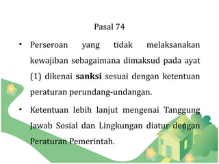 Pasal 74
• Perseroan   yang    tidak   melaksanakan
  kewajiban sebagaimana dimaksud pada ayat
  (1) dikenai sanksi sesuai dengan ketentuan
  peraturan perundang-undangan.
• Ketentuan lebih lanjut mengenai Tanggung
  Jawab Sosial dan Lingkungan diatur dengan
  Peraturan Pemerintah.
 
