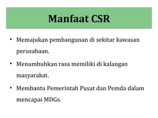 Manfaat CSR
• Memajukan pembangunan di sekitar kawasan
  perusahaan.
• Menumbuhkan rasa memiliki di kalangan
  masyarakat.
• Membantu Pemerintah Pusat dan Pemda dalam
  mencapai MDGs.
 