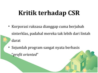 Kritik terhadap CSR
• Korporasi raksasa dianggap cuma berjubah
 sinterklas, padahal mereka tak lebih dari lintah
 darat
• Sejumlah program sangat nyata berbasis
 “profit oriented”
 