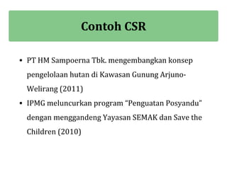 Contoh CSR

• PT HM Sampoerna Tbk. mengembangkan konsep
 pengelolaan hutan di Kawasan Gunung Arjuno-
 Welirang (2011)
• IPMG meluncurkan program “Penguatan Posyandu”
 dengan menggandeng Yayasan SEMAK dan Save the
 Children (2010)
 