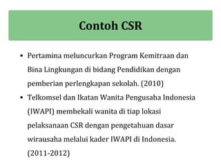 Contoh CSR

• Pertamina meluncurkan Program Kemitraan dan
  Bina Lingkungan di bidang Pendidikan dengan
  pemberian perlengkapan sekolah. (2010)
• Telkomsel dan Ikatan Wanita Pengusaha Indonesia
  (IWAPI) membekali wanita di tiap lokasi
  pelaksanaan CSR dengan pengetahuan dasar
  wirausaha melalui kader IWAPI di Indonesia.
  (2011-2012)
 
