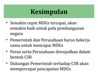 Kesimpulan
• Semakin cepat MDGs tercapai, akan
  semakin baik untuk pola pembangunan
  negara
• Pemerintah dan Perusahaan harus bekerja
  sama untuk mencapai MDGs
• Peran serta Perusahaan diwujudkan dalam
  bentuk CSR
• Dukungan Pemerintah terhadap CSR akan
  mempercepat pencapaian MDGs
 