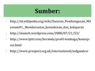 Sumber:
1. http://id.wikipedia.org/wiki/Sasaran_Pembangunan_Mil
   enium#1._Memberantas_kemiskinan_dan_kelaparan
2. http://mamrh.wordpress.com/2008/07/21/53/
3. http://www.lptti.com/beranda/profil-lembaga/konsep-
   csr.html
4. http://www.prospect.org.uk/international/mdgandcsr
 