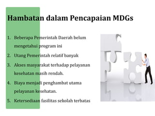 Hambatan dalam Pencapaian MDGs

1. Beberapa Pemerintah Daerah belum
   mengetahui program ini

2. Utang Pemerintah relatif banyak

3. Akses masyarakat terhadap pelayanan
   kesehatan masih rendah.

4. Biaya menjadi penghambat utama
   pelayanan kesehatan.

5. Ketersediaan fasilitas sekolah terbatas
 