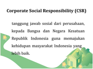 Corporate Social Responsibility (CSR)

  tanggung jawab sosial dari perusahaan,
  kepada Bangsa dan Negara Kesatuan
  Republik Indonesia guna memajukan
  kehidupan masyarakat Indonesia yang
  lebih baik.
 