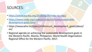 SOURCES:
• https://advocacy.thp.org/2014/08/08/mdgs-to-sdgs/
• https://www.undp.org/content/undp/en/home/sustainable-
development-goals.html
• https://www.who.int/topics/millennium_development_goals/about/
en/
• Regional agenda on achieving the sustainable development goals in
the Western Pacific. Manila, Philippines: World Health Organization
Regional Office for the Western Pacific; 2017.
 
