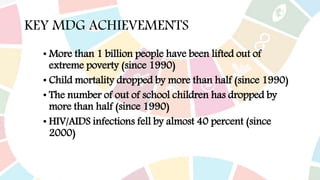 KEY MDG ACHIEVEMENTS
• More than 1 billion people have been lifted out of
extreme poverty (since 1990)
• Child mortality dropped by more than half (since 1990)
• The number of out of school children has dropped by
more than half (since 1990)
• HIV/AIDS infections fell by almost 40 percent (since
2000)
 