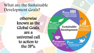What are the Sustainable
Development Goals?
otherwise
known as the
Global Goals,
are a
universal call
to action to
the 5P’s:
 